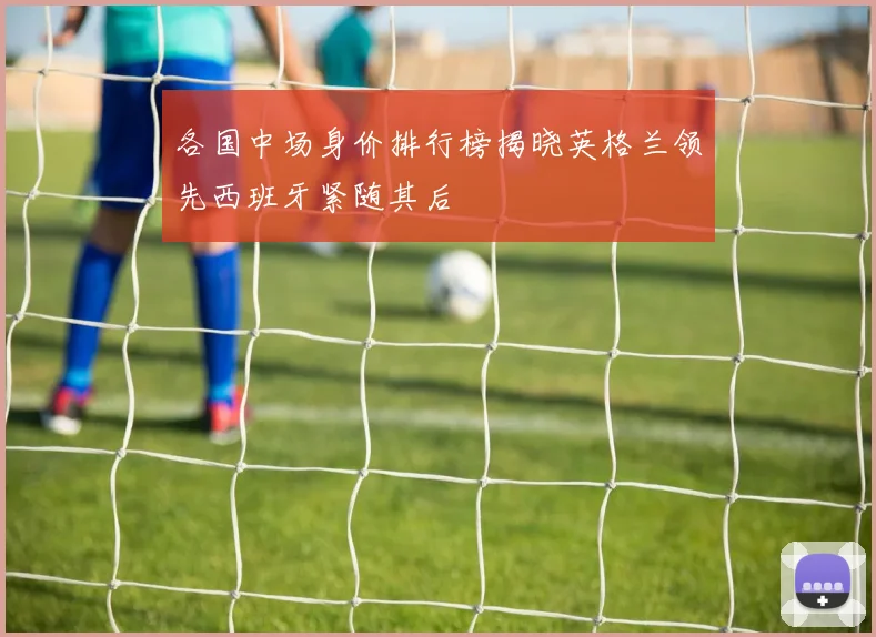 各国中场身价排行榜揭晓英格兰领先西班牙紧随其后