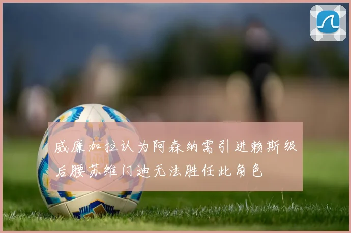 威廉加拉认为阿森纳需引进赖斯级后腰苏维门迪无法胜任此角色
