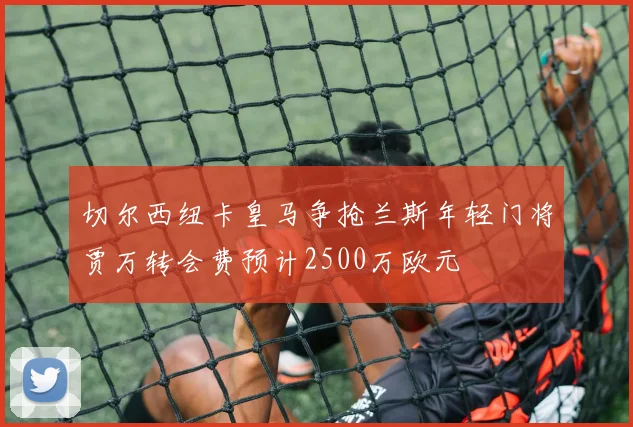 切尔西纽卡皇马争抢兰斯年轻门将贾万转会费预计2500万欧元