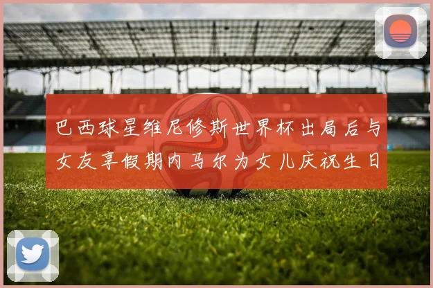 巴西球星维尼修斯世界杯出局后与女友享假期内马尔为女儿庆祝生日