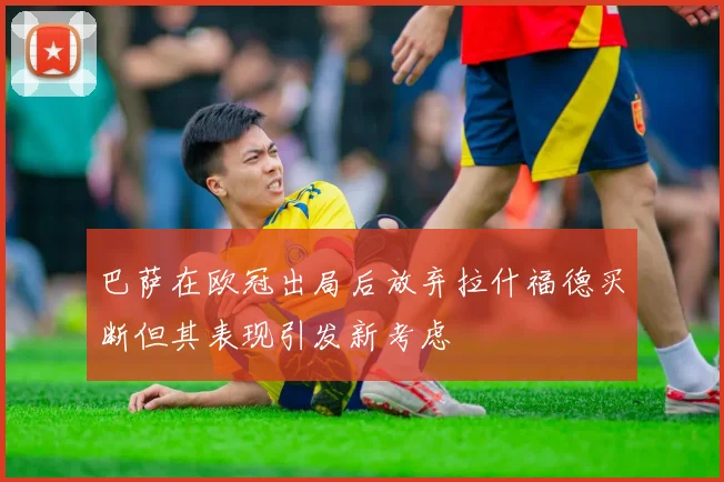 巴萨在欧冠出局后放弃拉什福德买断但其表现引发新考虑