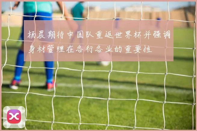 杨晨期待中国队重返世界杯并强调身材管理在各行各业的重要性