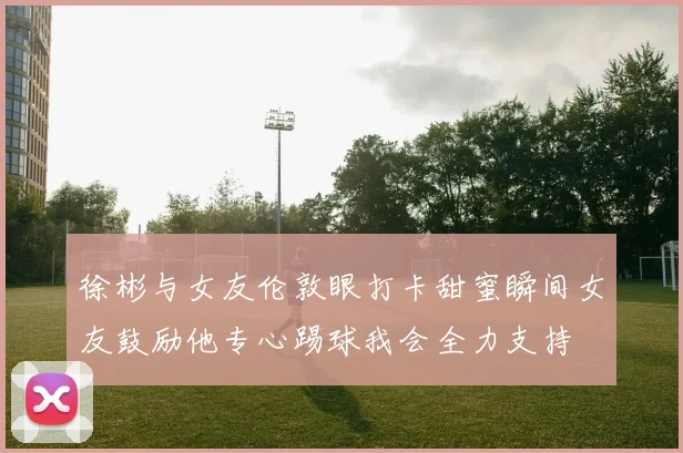 徐彬与女友伦敦眼打卡甜蜜瞬间女友鼓励他专心踢球我会全力支持