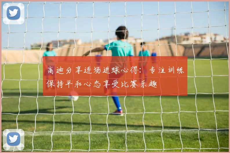 高迪分享连场进球心得：专注训练保持平和心态享受比赛乐趣