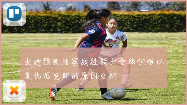 麦迪预测活塞战胜骑士晋级但难以复仇尼克斯的原因分析