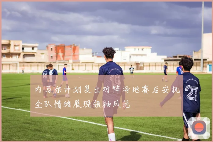 内马尔计划复出对阵海地赛后安抚全队情绪展现领袖风范