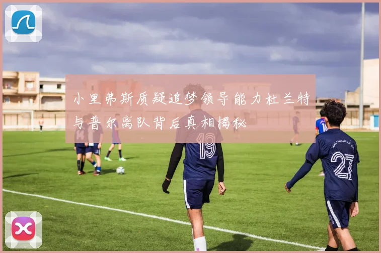 小里弗斯质疑追梦领导能力杜兰特与普尔离队背后真相揭秘