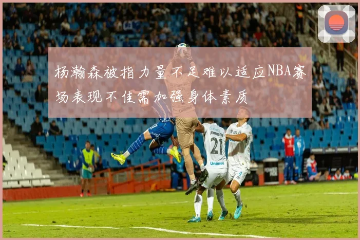 杨瀚森被指力量不足难以适应NBA赛场表现不佳需加强身体素质